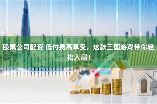 股票公司配资 低付费高享受，这款三国游戏带你轻松入局！