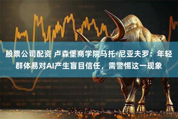 股票公司配资 卢森堡商学院马托·尼亚夫罗：年轻群体易对AI产生盲目信任，需警惕这一现象