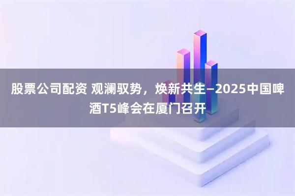 股票公司配资 观澜驭势，焕新共生—2025中国啤酒T5峰会在厦门召开