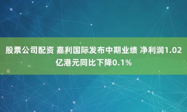 股票公司配资 嘉利国际发布中期业绩 净利润1.02亿港元同比下降0.1%