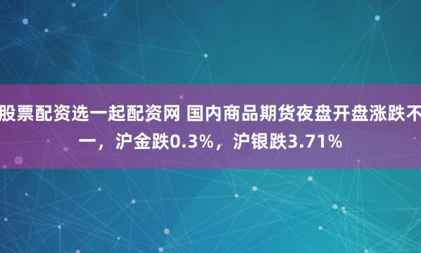 股票配资选一起配资网 国内商品期货夜盘开盘涨跌不一，沪金跌0.3%，沪银跌3.71%