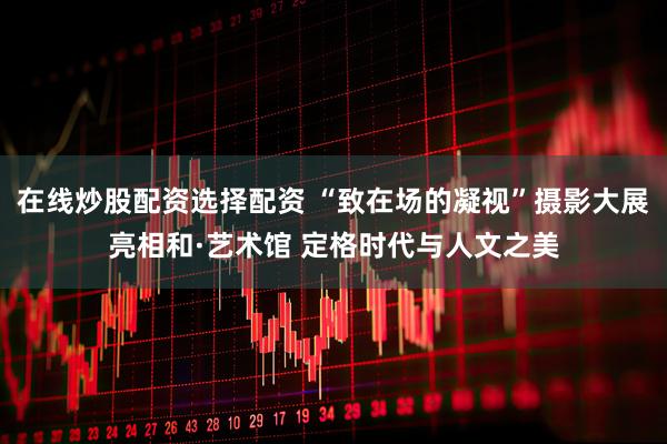 在线炒股配资选择配资 “致在场的凝视”摄影大展亮相和·艺术馆 定格时代与人文之美