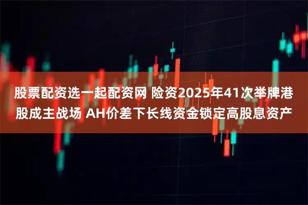 股票配资选一起配资网 险资2025年41次举牌港股成主战场 AH价差下长线资金锁定高股息资产