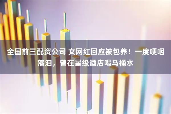 全国前三配资公司 女网红回应被包养！一度哽咽落泪，曾在星级酒店喝马桶水