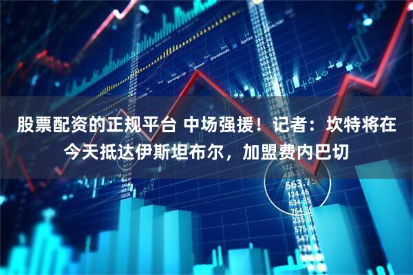 股票配资的正规平台 中场强援！记者：坎特将在今天抵达伊斯坦布尔，加盟费内巴切